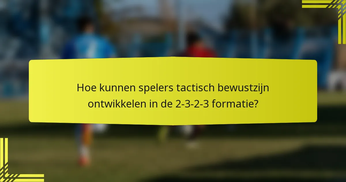 Hoe kunnen spelers tactisch bewustzijn ontwikkelen in de 2-3-2-3 formatie?