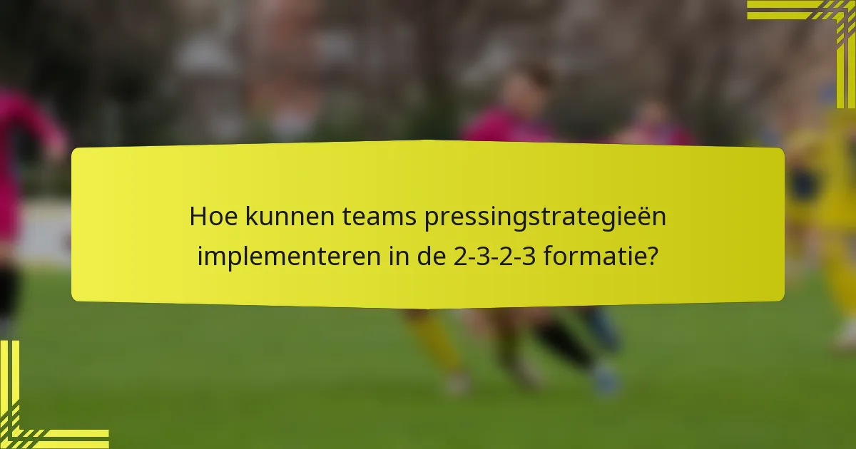 Hoe kunnen teams pressingstrategieën implementeren in de 2-3-2-3 formatie?
