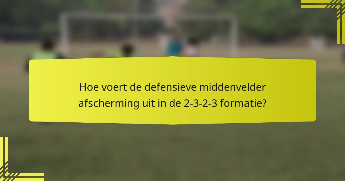 Hoe voert de defensieve middenvelder afscherming uit in de 2-3-2-3 formatie?