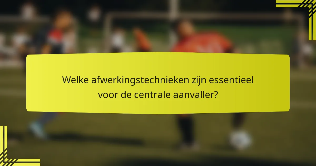 Welke afwerkingstechnieken zijn essentieel voor de centrale aanvaller?