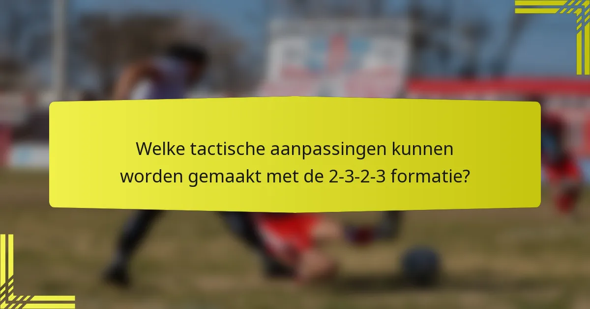 Welke tactische aanpassingen kunnen worden gemaakt met de 2-3-2-3 formatie?
